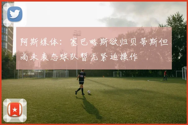阿斯媒体：塞巴略斯欲归贝蒂斯但尚未表态球队暂无紧迫操作