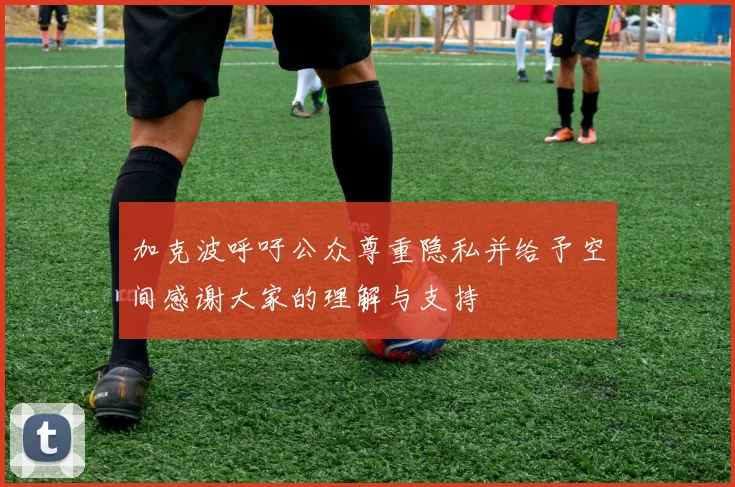加克波呼吁公众尊重隐私并给予空间感谢大家的理解与支持
