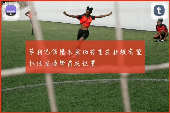 萨利巴伤情未愈仍将首发杜埃有望担任左边锋首发位置