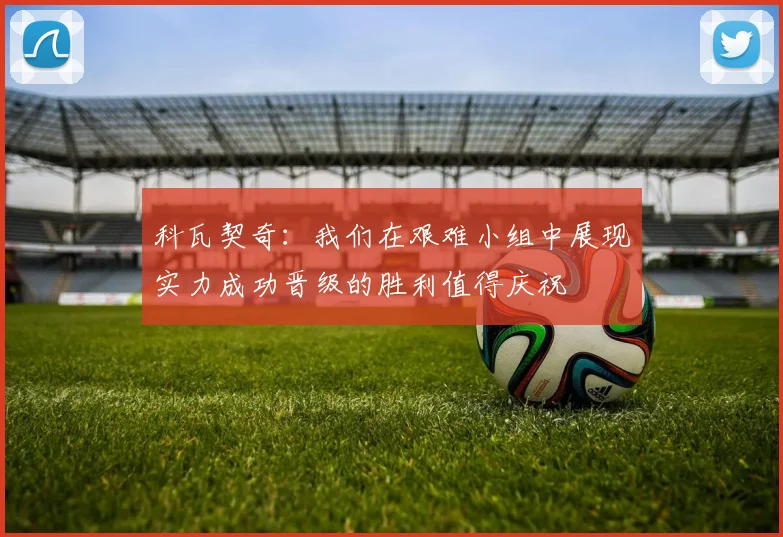 科瓦契奇：我们在艰难小组中展现实力成功晋级的胜利值得庆祝