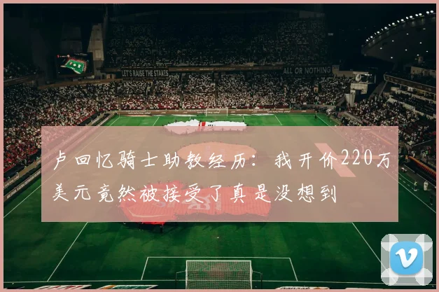 卢回忆骑士助教经历：我开价220万美元竟然被接受了真是没想到