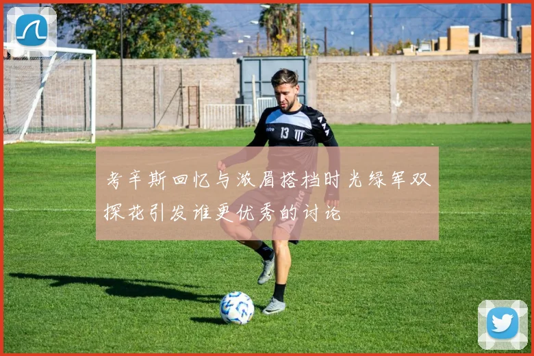 考辛斯回忆与浓眉搭档时光绿军双探花引发谁更优秀的讨论