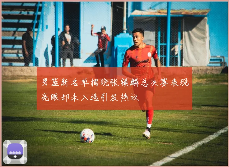 男篮新名单揭晓张镇麟总决赛表现亮眼却未入选引发热议