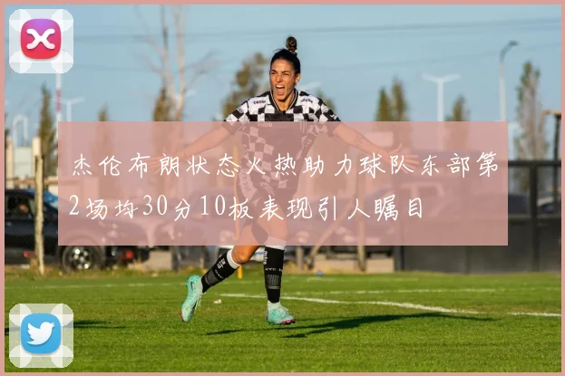 杰伦布朗状态火热助力球队东部第2场均30分10板表现引人瞩目