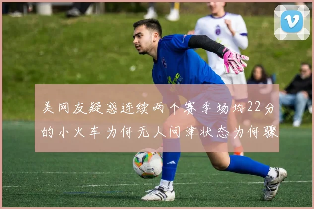 美网友疑惑连续两个赛季场均22分的小火车为何无人问津状态为何骤降