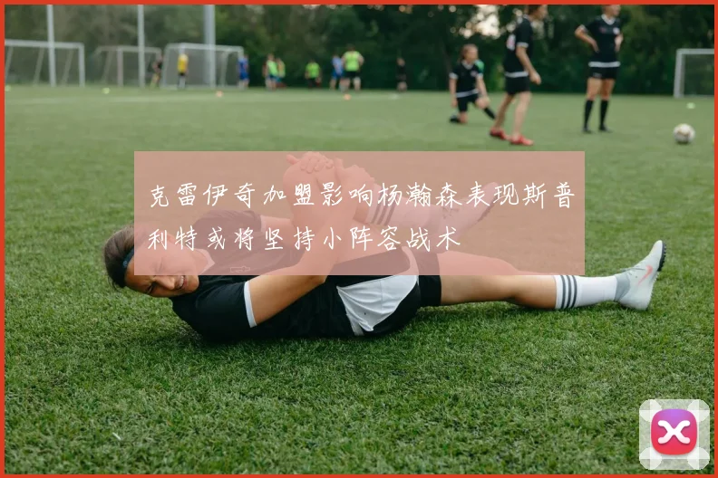 克雷伊奇加盟影响杨瀚森表现斯普利特或将坚持小阵容战术