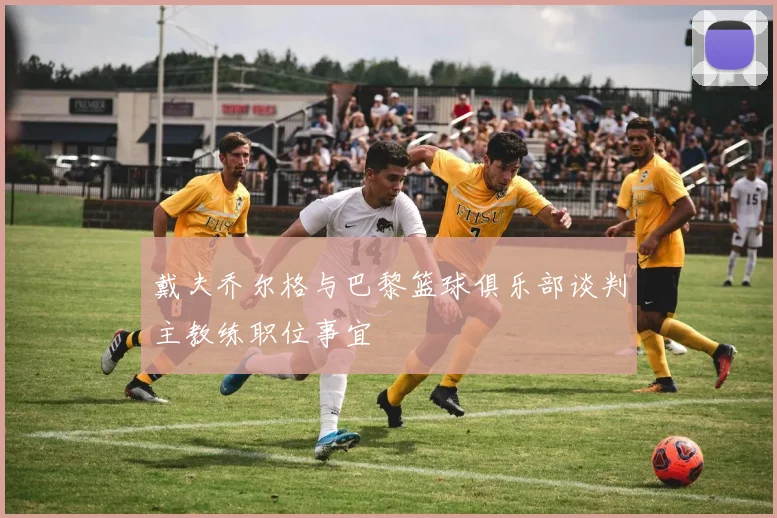 戴夫乔尔格与巴黎篮球俱乐部谈判主教练职位事宜