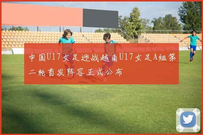 中国U17女足迎战越南U17女足A组第二轮首发阵容正式公布