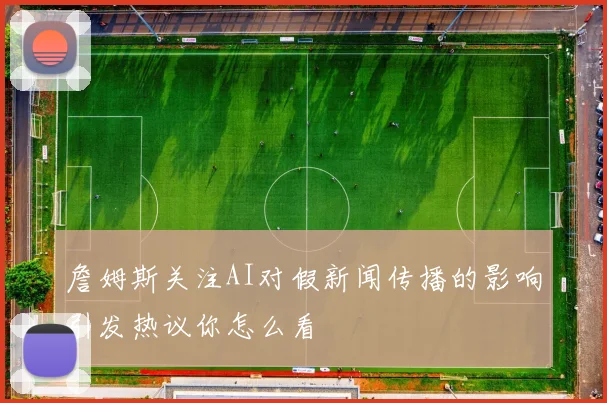 詹姆斯关注AI对假新闻传播的影响引发热议你怎么看