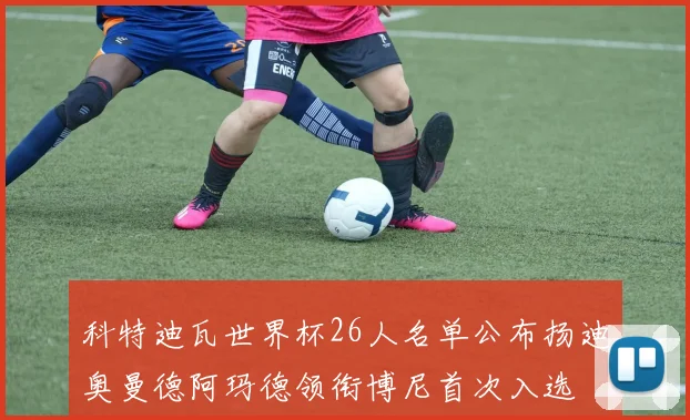 科特迪瓦世界杯26人名单公布扬迪奥曼德阿玛德领衔博尼首次入选