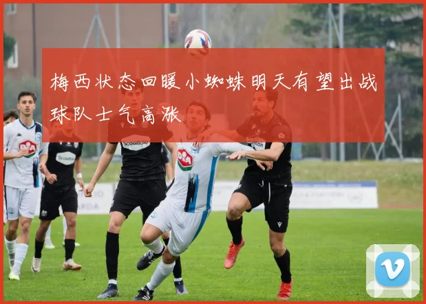 梅西状态回暖小蜘蛛明天有望出战球队士气高涨