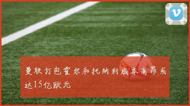 曼联打包霍尔和托纳利成本高昂或达15亿欧元