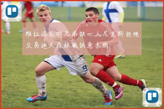 维拉诺瓦四兄弟缺一人尼克斯拒绝交易迪文森林狼执意求购