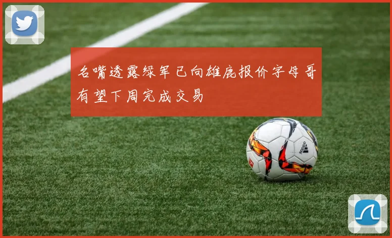 名嘴透露绿军已向雄鹿报价字母哥有望下周完成交易